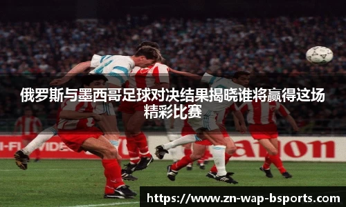 俄罗斯与墨西哥足球对决结果揭晓谁将赢得这场精彩比赛