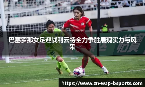 巴塞罗那女足迎战利云特全力争胜展现实力与风采