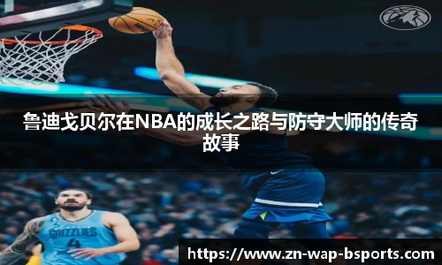 鲁迪戈贝尔在NBA的成长之路与防守大师的传奇故事