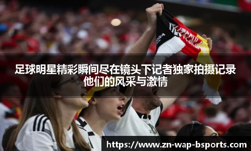 足球明星精彩瞬间尽在镜头下记者独家拍摄记录他们的风采与激情